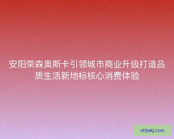 安阳荣森奥斯卡引领城市商业升级打造品质生活新地标核心消费体验